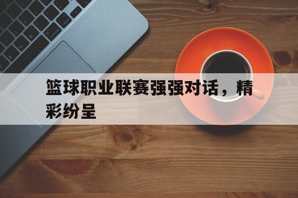 关于篮球职业联赛强强对话，精彩纷呈的信息