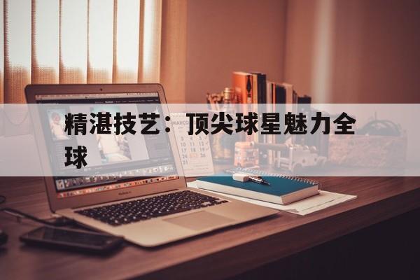 关于精湛技艺：顶尖球星魅力全球的信息