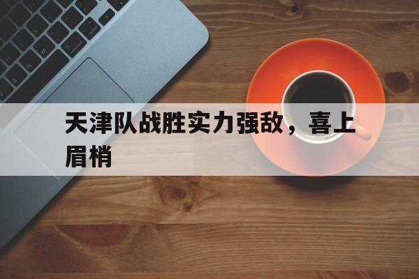 关于天津队战胜实力强敌，喜上眉梢的信息