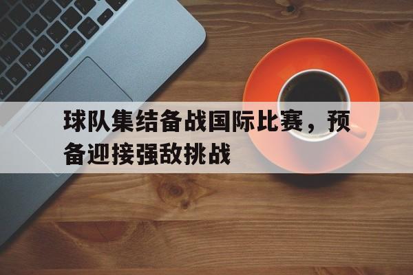 球队集结备战国际比赛，预备迎接强敌挑战的简单介绍