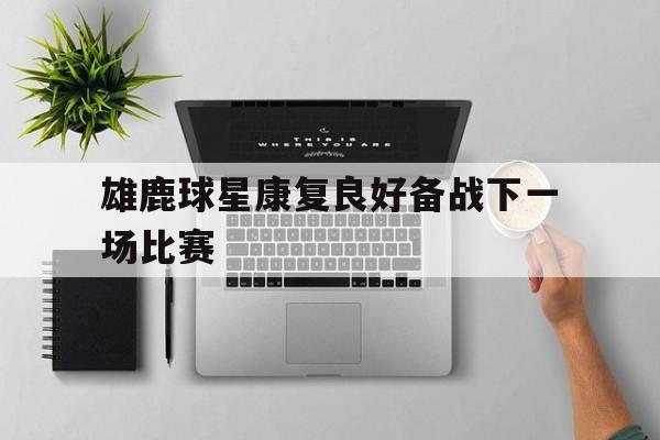 雄鹿球星康复良好备战下一场比赛的简单介绍