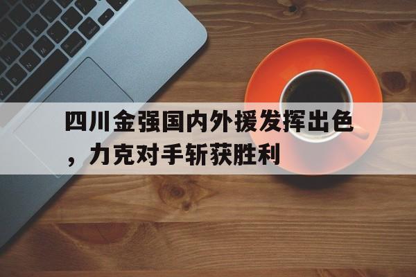 包含四川金强国内外援发挥出色，力克对手斩获胜利的词条