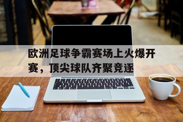 关于欧洲足球争霸赛场上火爆开赛，顶尖球队齐聚竞逐的信息