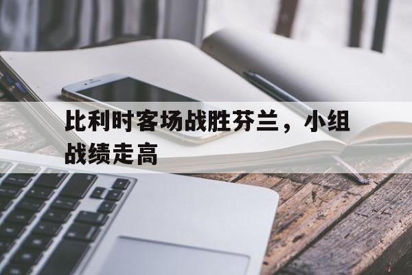 比利时客场战胜芬兰，小组战绩走高