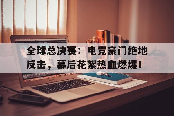 全球总决赛：电竞豪门绝地反击，幕后花絮热血燃爆！全球总决赛绝地求生