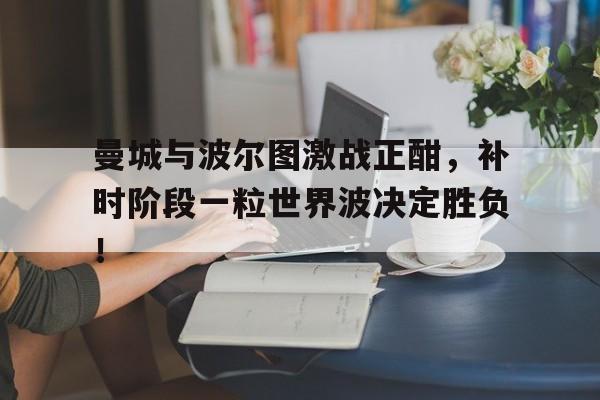 曼城与波尔图激战正酣，补时阶段一粒世界波决定胜负！