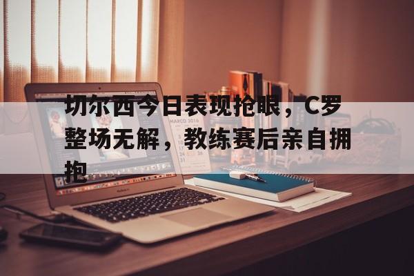 切尔西今日表现抢眼，C罗整场无解，教练赛后亲自拥抱