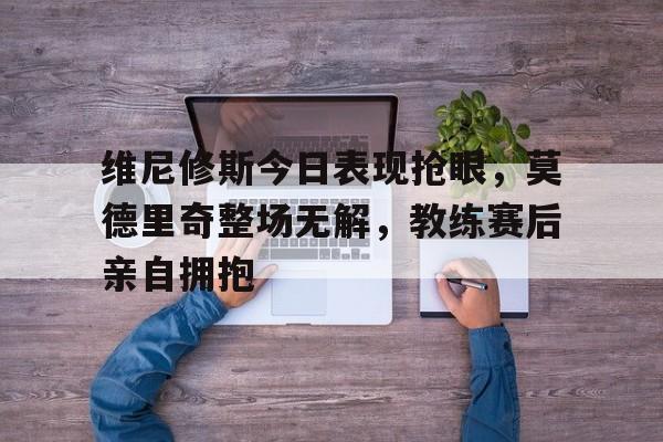 维尼修斯今日表现抢眼，莫德里奇整场无解，教练赛后亲自拥抱