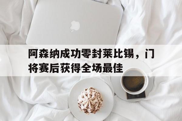 阿森纳成功零封莱比锡，门将赛后获得全场最佳曝阿森纳追逐莱比锡中卫 与利物浦曼联展开争夺战