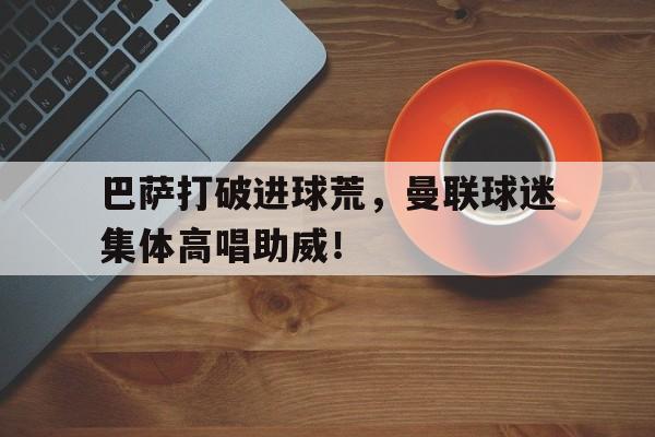 巴萨打破进球荒，曼联球迷集体高唱助威！巴萨曼联比赛数据曼联射门