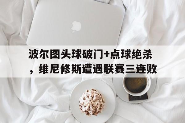 波尔图头球破门+点球绝杀，维尼修斯遭遇联赛三连败