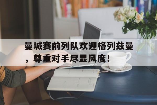 曼城赛前列队欢迎格列兹曼，尊重对手尽显风度！曼城现役大名单